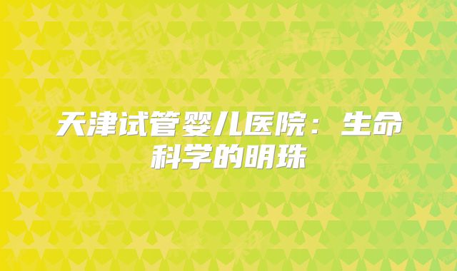 天津试管婴儿医院:生命科学的明珠