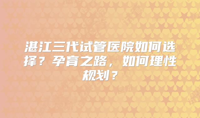 湛江三代试管医院如何选择？孕育之路，如何理性规划？