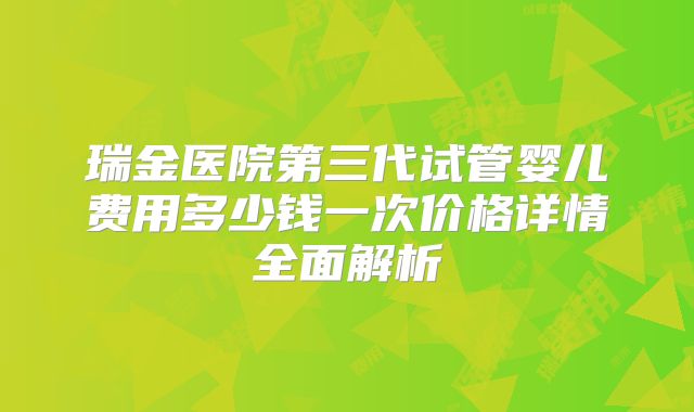 瑞金医院第三代试管婴儿费用多少钱一次价格详情全面解析