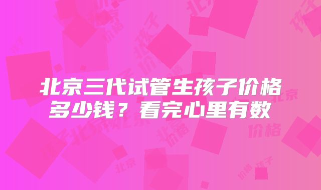 北京三代试管生孩子价格多少钱？看完心里有数