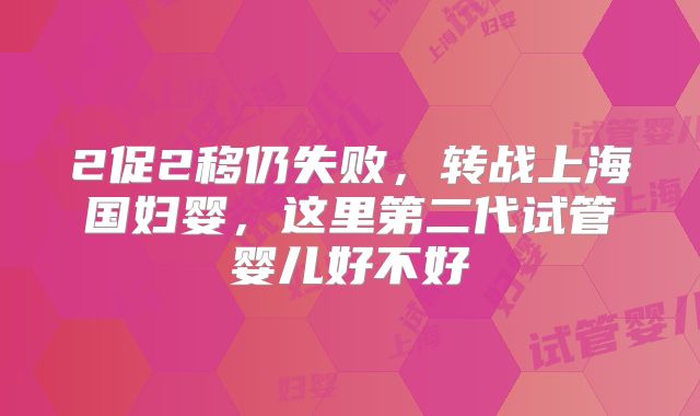 2促2移仍失败，转战上海国妇婴，这里第二代试管婴儿好不好