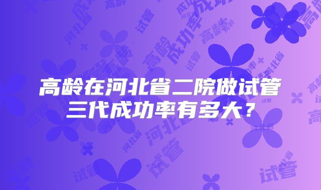 高龄在河北省二院做试管三代成功率有多大？