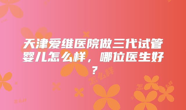 天津爱维医院做三代试管婴儿怎么样，哪位医生好？