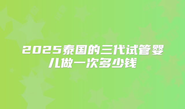 2025泰国的三代试管婴儿做一次多少钱