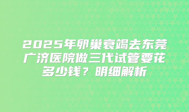2025年卵巢衰竭去东莞广济医院做三代试管要花多少钱？明细解析