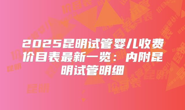 2025昆明试管婴儿收费价目表最新一览：内附昆明试管明细
