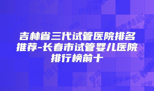 吉林省三代试管医院排名推荐-长春市试管婴儿医院排行榜前十