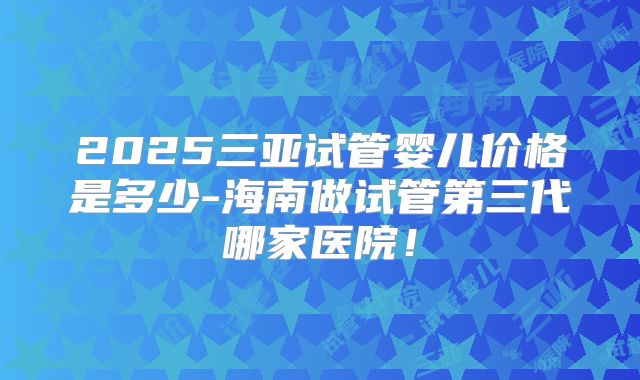 2025三亚试管婴儿价格是多少-海南做试管第三代哪家医院！