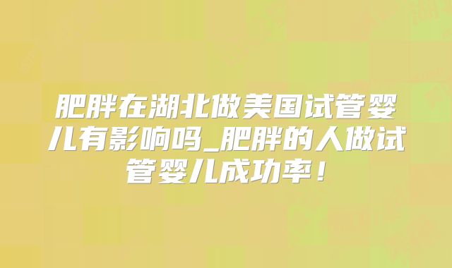 肥胖在湖北做美国试管婴儿有影响吗_肥胖的人做试管婴儿成功率!