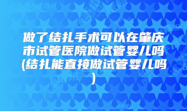 做了结扎手术可以在肇庆市试管医院做试管婴儿吗(结扎能直接做试管婴儿吗)