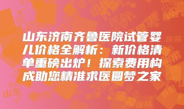 山东济南齐鲁医院试管婴儿价格全解析：新价格清单重磅出炉！探索费用构成助您精准求医圆梦之家
