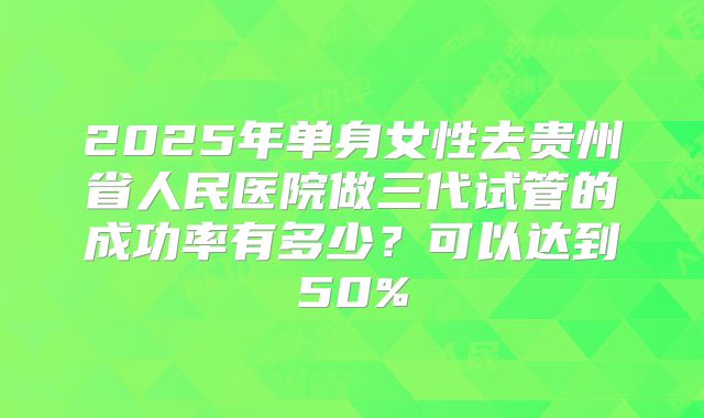 2025年单身女性去贵州省人民医院做三代试管的成功率有多少?可以达到50%