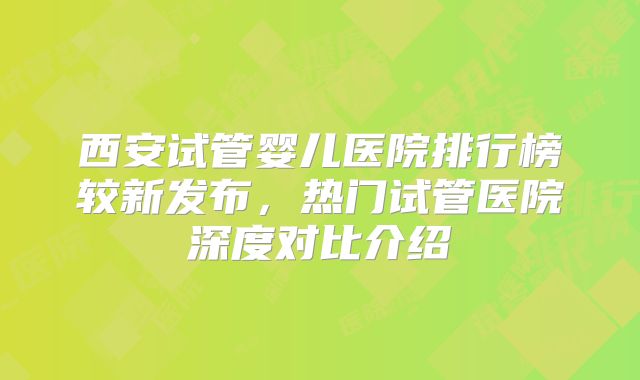 西安试管婴儿医院排行榜较新发布，热门试管医院深度对比介绍