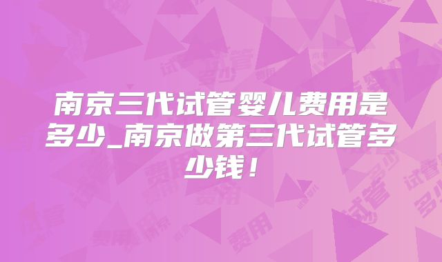 南京三代试管婴儿费用是多少_南京做第三代试管多少钱！