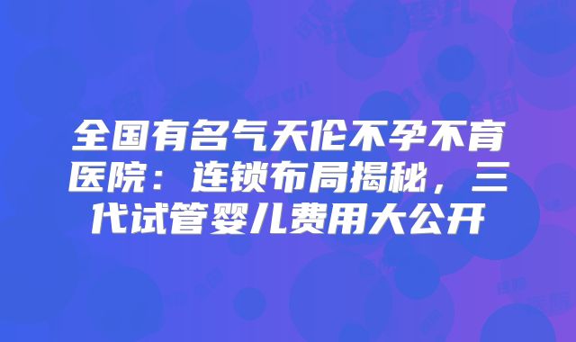 全国有名气天伦不孕不育医院：连锁布局揭秘，三代试管婴儿费用大公开