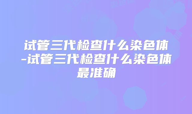 试管三代检查什么染色体-试管三代检查什么染色体最准确