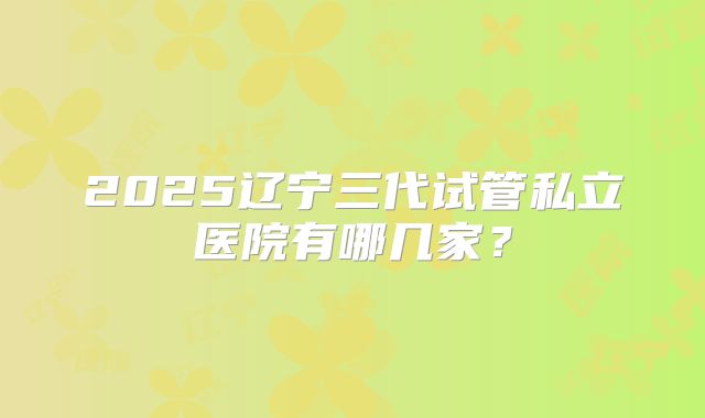 2025辽宁三代试管私立医院有哪几家?