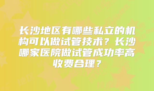 长沙地区有哪些私立的机构可以做试管技术？长沙哪家医院做试管成功率高收费合理？