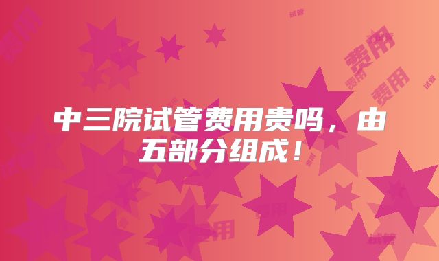 中三院试管费用贵吗,由五部分组成!