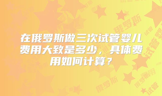 在俄罗斯做三次试管婴儿费用大致是多少,具体费用如何计算?