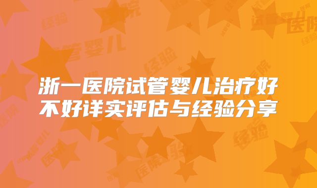 浙一医院试管婴儿治疗好不好详实评估与经验分享