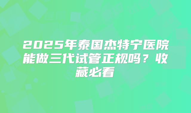 2025年泰国杰特宁医院能做三代试管正规吗？收藏必看