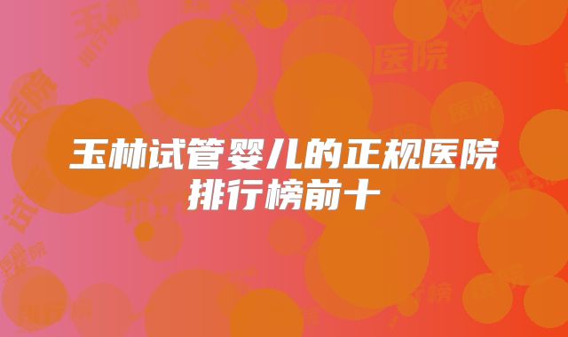玉林试管婴儿的正规医院排行榜前十