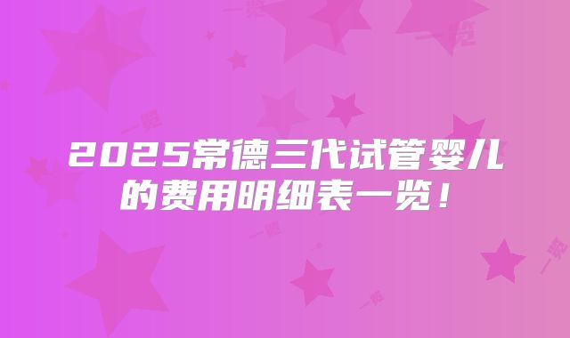 2025常德三代试管婴儿的费用明细表一览！