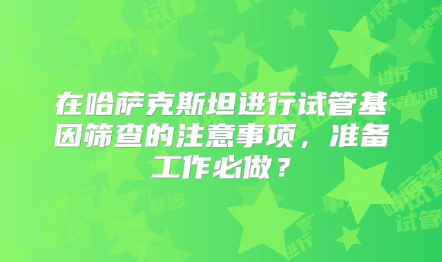 在哈萨克斯坦进行试管基因筛查的注意事项，准备工作必做？