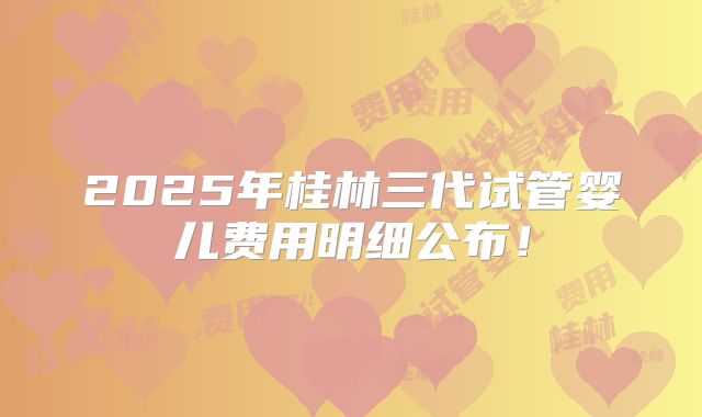 2025年桂林三代试管婴儿费用明细公布！
