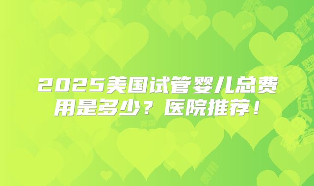 2025美国试管婴儿总费用是多少？医院推荐！