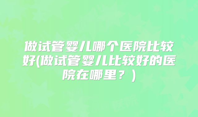 做试管婴儿哪个医院比较好(做试管婴儿比较好的医院在哪里？)