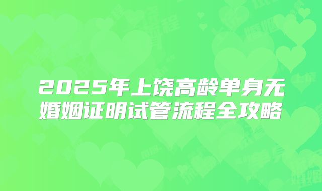 2025年上饶高龄单身无婚姻证明试管流程全攻略