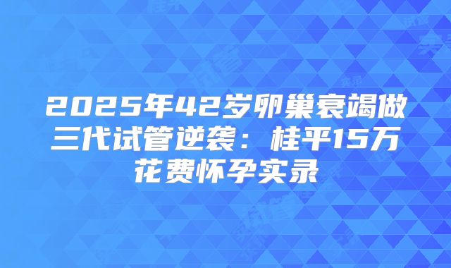 2025年42岁卵巢衰竭做三代试管逆袭：桂平15万花费怀孕实录