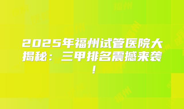 2025年福州试管医院大揭秘：三甲排名震撼来袭！