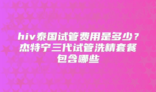 hiv泰国试管费用是多少？杰特宁三代试管洗精套餐包含哪些