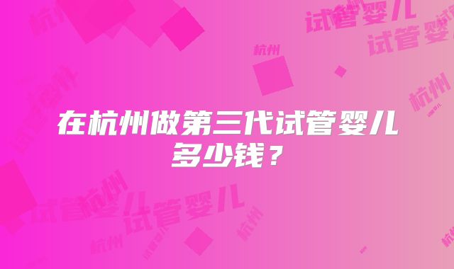 在杭州做第三代试管婴儿多少钱?
