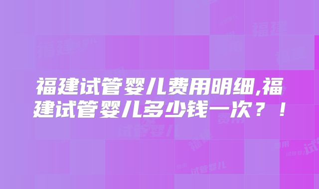 福建试管婴儿费用明细,福建试管婴儿多少钱一次？！