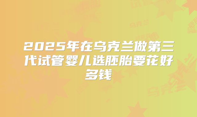 2025年在乌克兰做第三代试管婴儿选胚胎要花好多钱