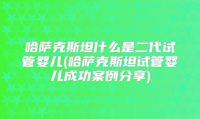 哈萨克斯坦什么是二代试管婴儿(哈萨克斯坦试管婴儿成功案例分享)