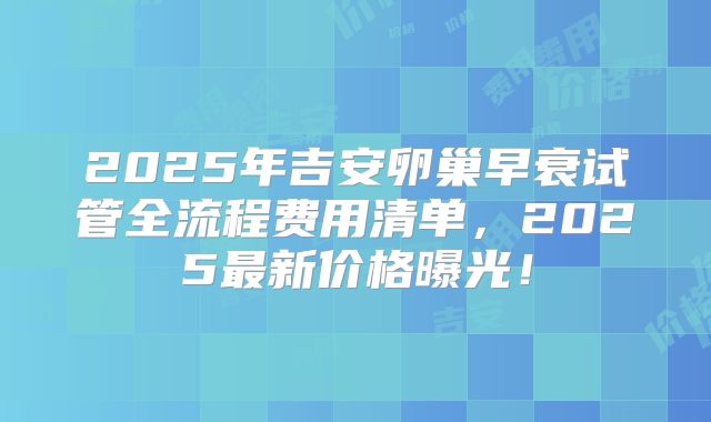 2025年吉安卵巢早衰试管全流程费用清单，2025最新价格曝光！