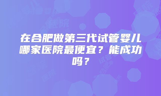 在合肥做第三代试管婴儿哪家医院最便宜？能成功吗？
