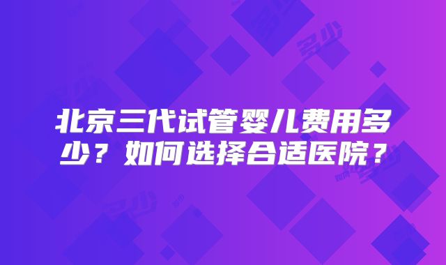 北京三代试管婴儿费用多少？如何选择合适医院？