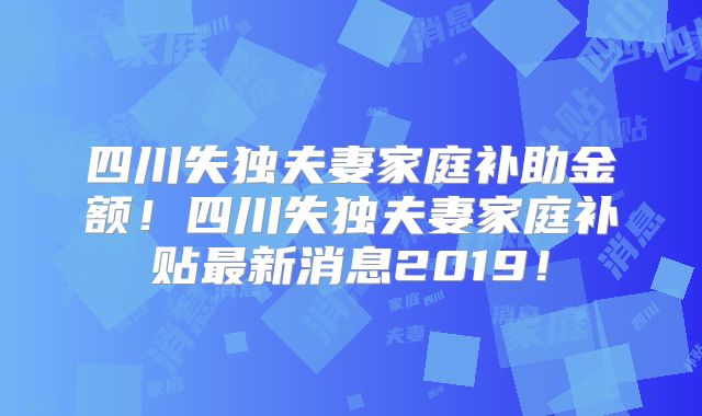 四川失独夫妻家庭补助金额!四川失独夫妻家庭补贴最新消息2019!
