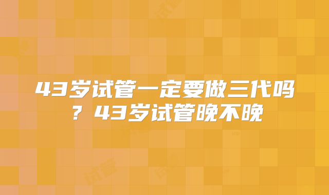 43岁试管一定要做三代吗?43岁试管晚不晚