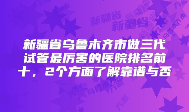 新疆省乌鲁木齐市做三代试管最厉害的医院排名前十,2个方面了解靠谱与否