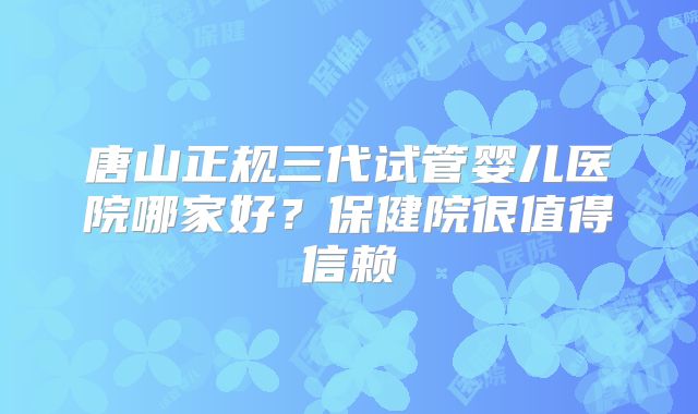 唐山正规三代试管婴儿医院哪家好？保健院很值得信赖