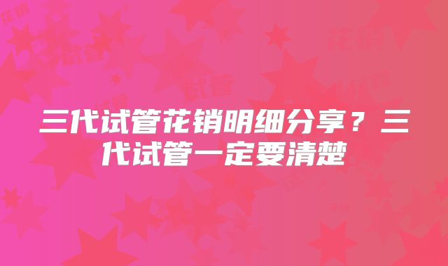 三代试管花销明细分享？三代试管一定要清楚