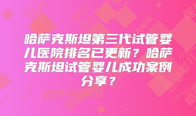 哈萨克斯坦第三代试管婴儿医院排名已更新？哈萨克斯坦试管婴儿成功案例分享？
