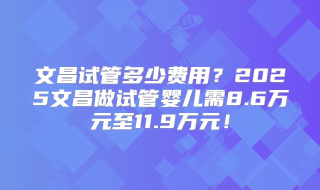 文昌试管多少费用？2025文昌做试管婴儿需8.6万元至11.9万元！